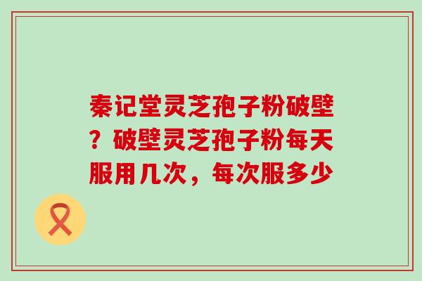秦记堂灵芝孢子粉破壁？破壁灵芝孢子粉每天服用几次，每次服多少