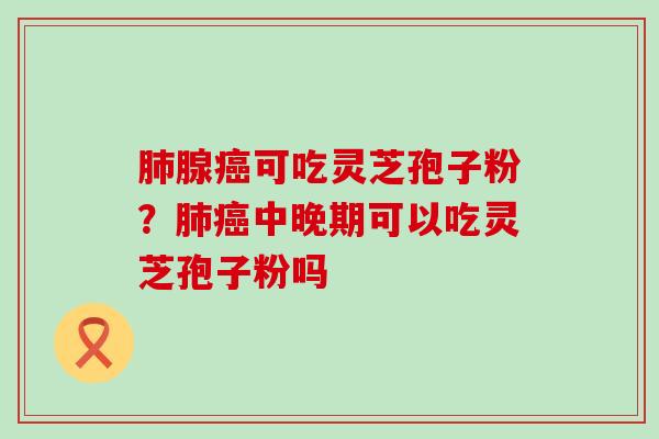 肺腺癌可吃灵芝孢子粉？肺癌中晚期可以吃灵芝孢子粉吗