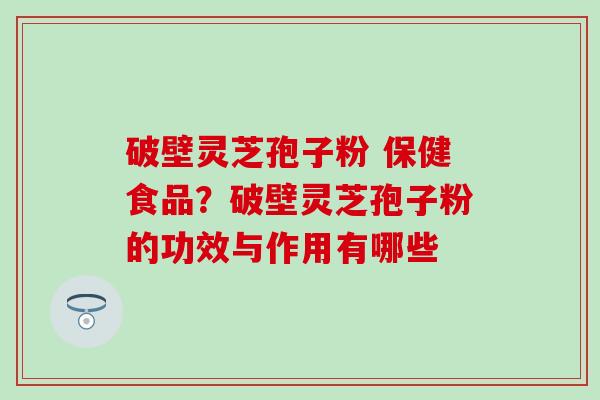 破壁灵芝孢子粉 保健食品？破壁灵芝孢子粉的功效与作用有哪些