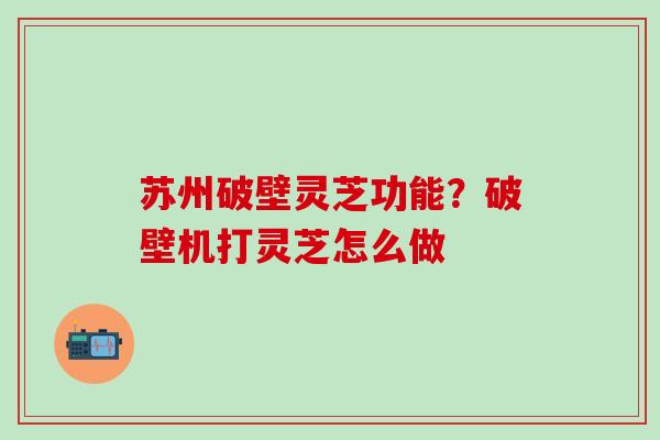 苏州破壁灵芝功能？破壁机打灵芝怎么做