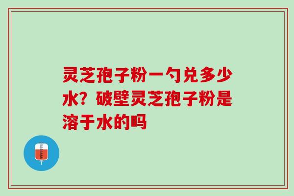 灵芝孢子粉一勺兑多少水？破壁灵芝孢子粉是溶于水的吗