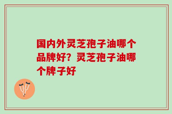 国内外灵芝孢子油哪个品牌好?灵芝孢子油哪个牌子好 国内外灵芝孢子油哪个品牌好?灵芝孢子油哪个牌子好