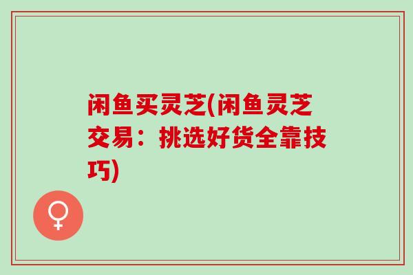 闲鱼买灵芝(闲鱼灵芝交易：挑选好货全靠技巧)