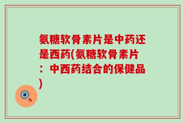 氨糖软骨素片是中药还是西药(氨糖软骨素片：中西药结合的保健品)