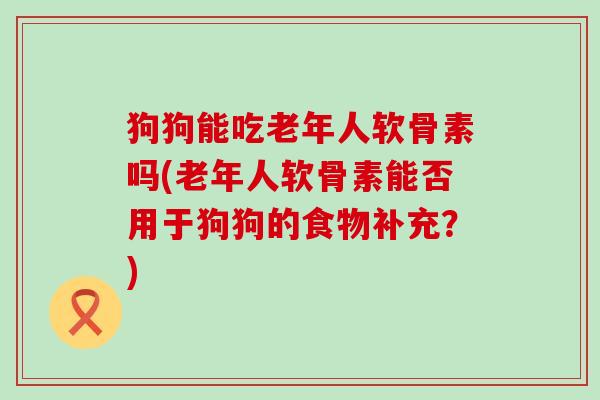 狗狗能吃老年人软骨素吗(老年人软骨素能否用于狗狗的食物补充？)