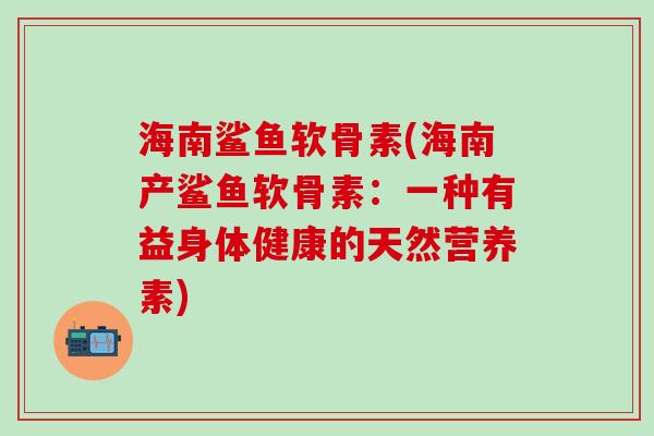 海南鲨鱼软骨素(海南产鲨鱼软骨素：一种有益身体健康的天然营养素)
