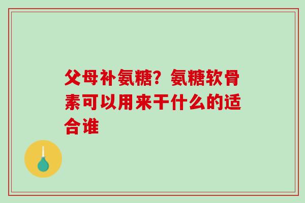 父母补氨糖？氨糖软骨素可以用来干什么的适合谁