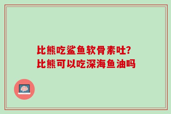 比熊吃鲨鱼软骨素吐？比熊可以吃深海鱼油吗
