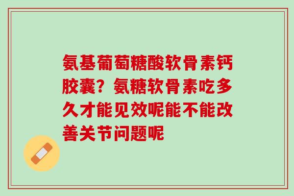 氨基葡萄糖酸软骨素钙胶囊？氨糖软骨素吃多久才能见效呢能不能改善关节问题呢
