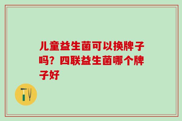儿童益生菌可以换牌子吗？四联益生菌哪个牌子好