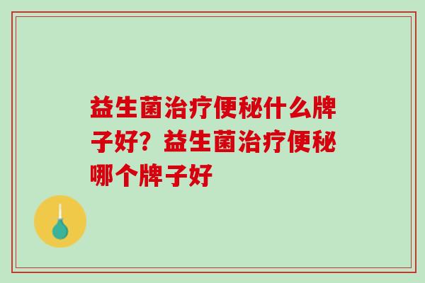 益生菌治疗便秘什么牌子好？益生菌治疗便秘哪个牌子好