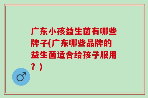 广东小孩益生菌有哪些牌子(广东哪些品牌的益生菌适合给孩子服用？)