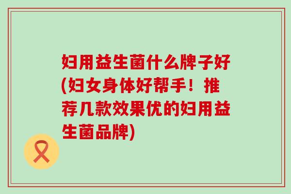 妇用益生菌什么牌子好(妇女身体好帮手！推荐几款效果优的妇用益生菌品牌)