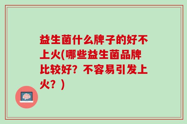 益生菌什么牌子的好不上火(哪些益生菌品牌比较好？不容易引发上火？)