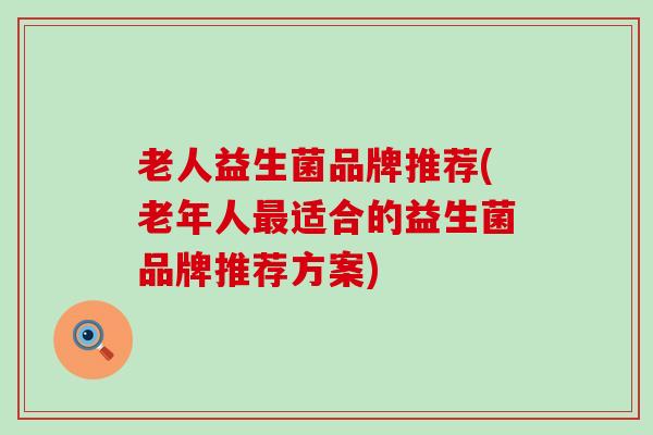 老人益生菌品牌推荐(老年人最适合的益生菌品牌推荐方案)