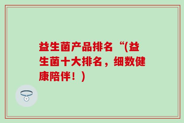益生菌产品排名“(益生菌十大排名，细数健康陪伴！)