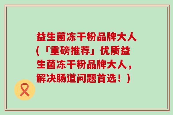 益生菌冻干粉品牌大人(「重磅推荐」优质益生菌冻干粉品牌大人，解决肠道问题首选！)