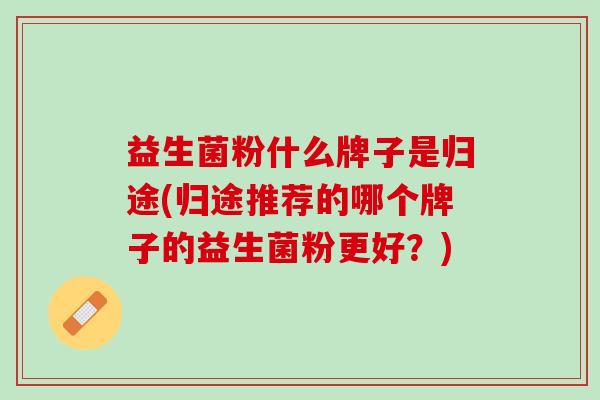 益生菌粉什么牌子是归途(归途推荐的哪个牌子的益生菌粉更好？)