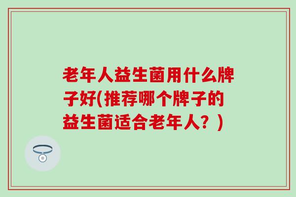 老年人益生菌用什么牌子好(推荐哪个牌子的益生菌适合老年人？)