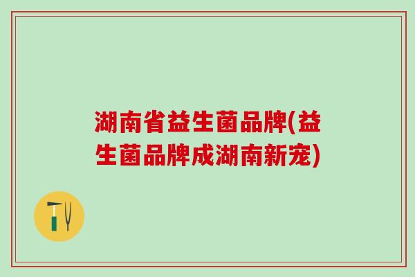 湖南省益生菌品牌(益生菌品牌成湖南新宠)