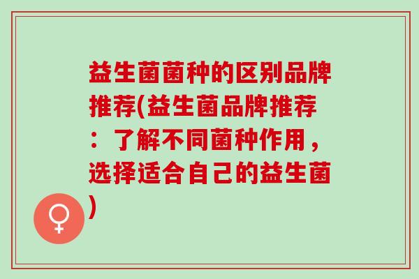 益生菌菌种的区别品牌推荐(益生菌品牌推荐：了解不同菌种作用，选择适合自己的益生菌)