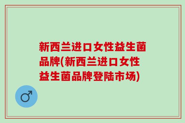 新西兰进口女性益生菌品牌(新西兰进口女性益生菌品牌登陆市场)