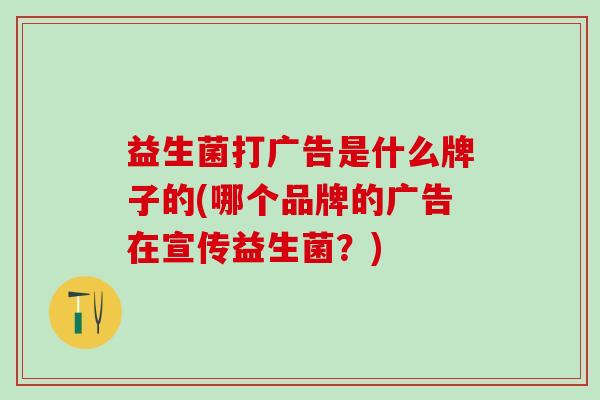 益生菌打广告是什么牌子的(哪个品牌的广告在宣传益生菌？)