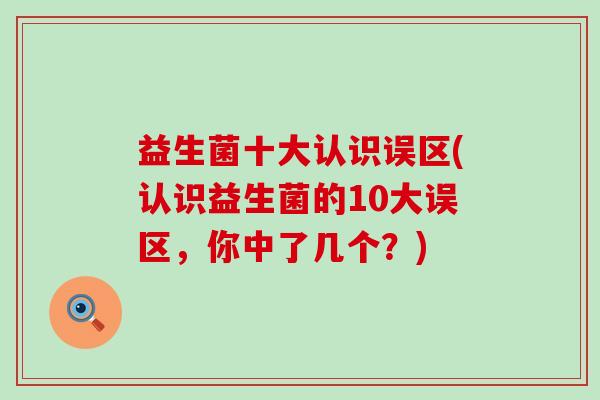 益生菌十大认识误区(认识益生菌的10大误区,你中了几个?) 益生菌十大认识误区(认识益生菌的10大误区,你中了几个?)
