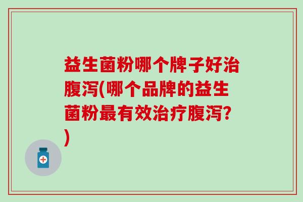 益生菌粉哪个牌子好治腹泻(哪个品牌的益生菌粉最有效治疗腹泻？)