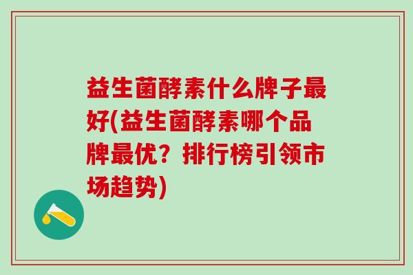 益生菌酵素什么牌子最好(益生菌酵素哪个品牌最优？排行榜引领市场趋势)
