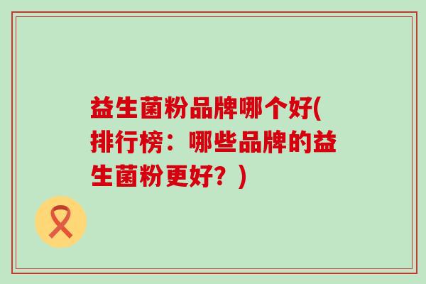 益生菌粉品牌哪个好(排行榜：哪些品牌的益生菌粉更好？)