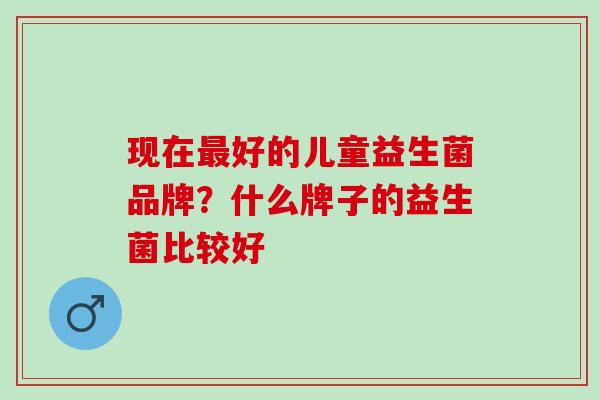 现在最好的儿童益生菌品牌？什么牌子的益生菌比较好