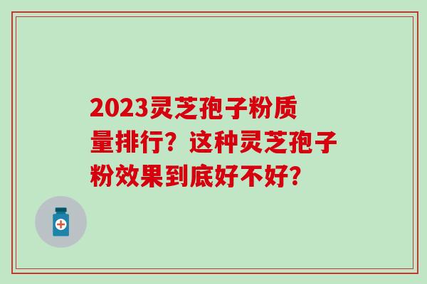 2023灵芝孢子粉质量排行？这种灵芝孢子粉效果到底好不好？
