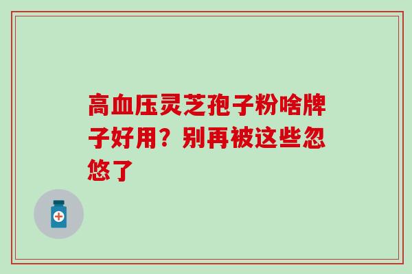 高血压灵芝孢子粉啥牌子好用？别再被这些忽悠了