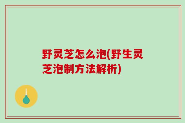 野灵芝怎么泡(野生灵芝泡制方法解析)
