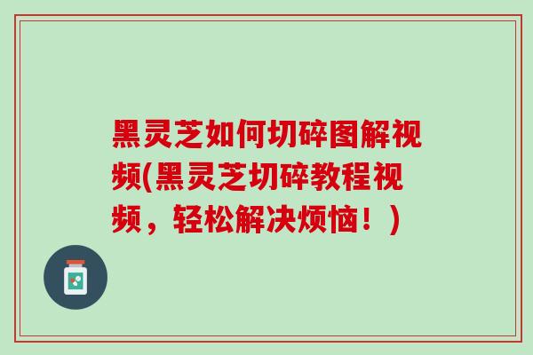 黑灵芝如何切碎图解视频(黑灵芝切碎教程视频，轻松解决烦恼！)