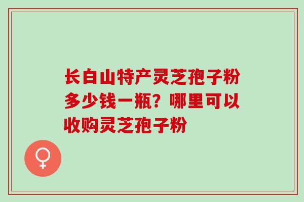 长白山特产灵芝孢子粉多少钱一瓶？哪里可以收购灵芝孢子粉