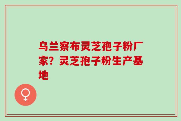 乌兰察布灵芝孢子粉厂家？灵芝孢子粉生产基地