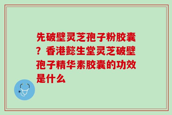先破壁灵芝孢子粉胶囊？香港懿生堂灵芝破壁孢子精华素胶囊的功效是什么