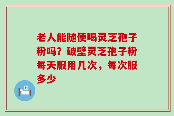 老人能随便喝灵芝孢子粉吗？破壁灵芝孢子粉每天服用几次，每次服多少