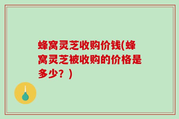 蜂窝灵芝收购价钱(蜂窝灵芝被收购的价格是多少？)