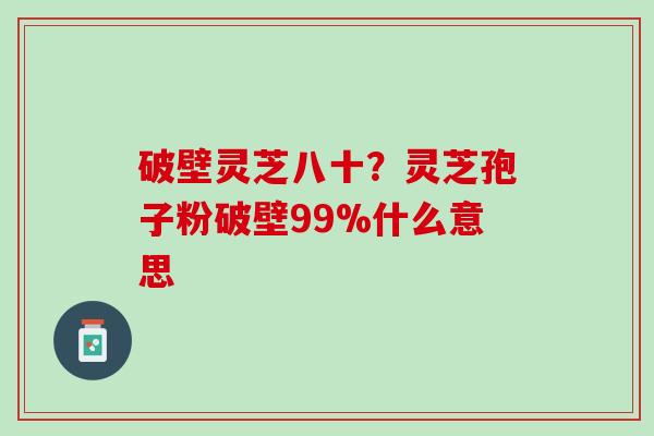 破壁灵芝八十？灵芝孢子粉破壁99%什么意思