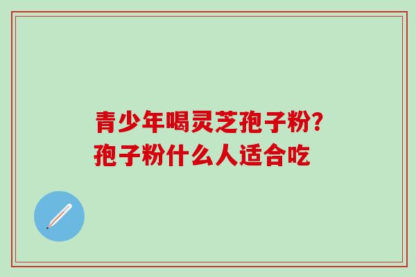 青少年喝灵芝孢子粉？孢子粉什么人适合吃