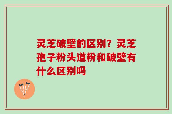 灵芝破壁的区别？灵芝孢子粉头道粉和破壁有什么区别吗