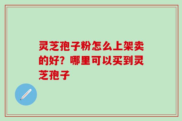 灵芝孢子粉怎么上架卖的好？哪里可以买到灵芝孢子