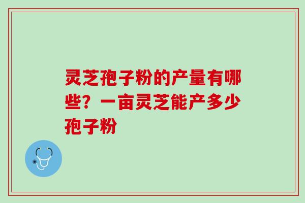 灵芝孢子粉的产量有哪些？一亩灵芝能产多少孢子粉