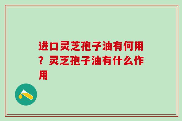 进口灵芝孢子油有何用？灵芝孢子油有什么作用