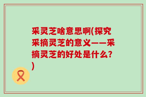 采灵芝啥意思啊(探究采摘灵芝的意义——采摘灵芝的好处是什么？)
