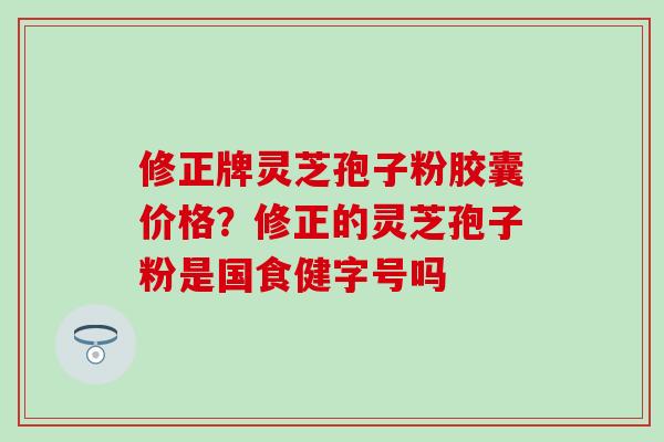 修正牌灵芝孢子粉胶囊价格？修正的灵芝孢子粉是国食健字号吗