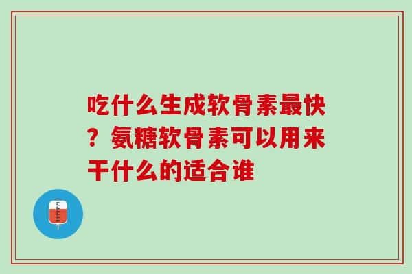 吃什么生成软骨素最快？氨糖软骨素可以用来干什么的适合谁